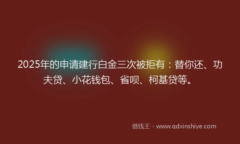 2025年的申请建行白金三次被拒有：替你还、功夫贷、小花钱包、省呗、柯基贷等。