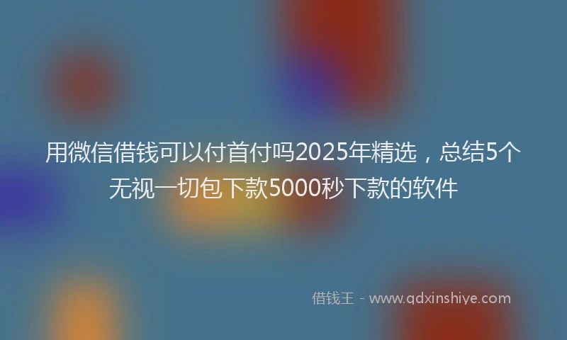 用微信借钱可以付首付吗2025年精选，总结5个无视一切包下款5000秒下款的软件