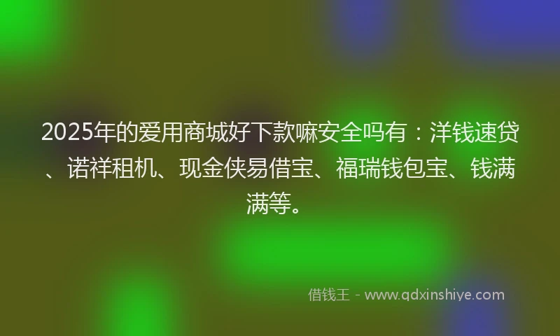 2025年的爱用商城好下款嘛安全吗有：洋钱速贷、诺祥租机、现金侠易借宝、福瑞钱包宝、钱满满等。