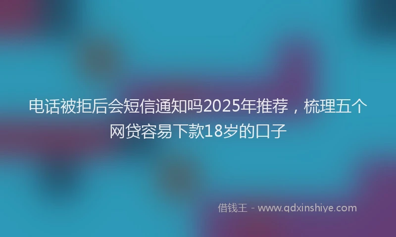 电话被拒后会短信通知吗2025年推荐，梳理五个网贷容易下款18岁的口子