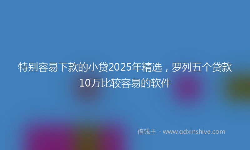 特别容易下款的小贷2025年精选，罗列五个贷款10万比较容易的软件