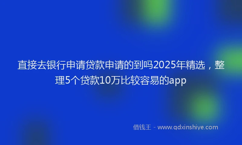 直接去银行申请贷款申请的到吗2025年精选，整理5个贷款10万比较容易的app
