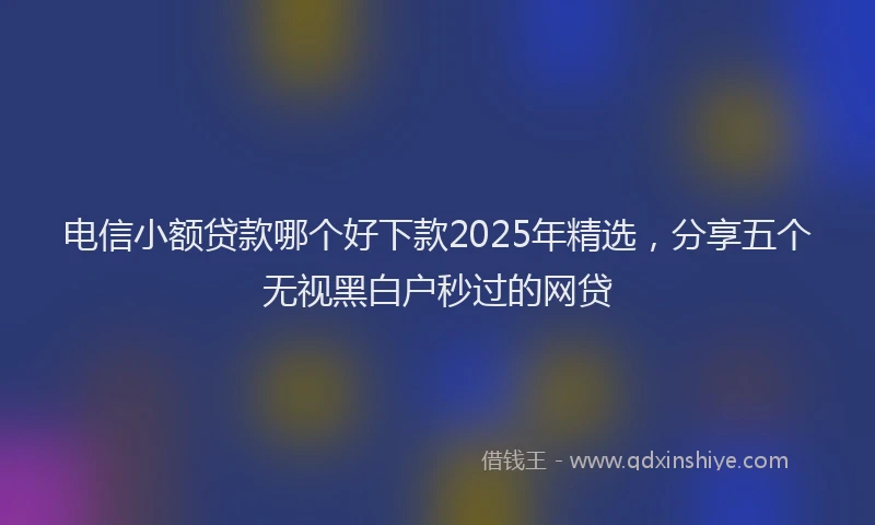 电信小额贷款哪个好下款2025年精选，分享五个无视黑白户秒过的网贷