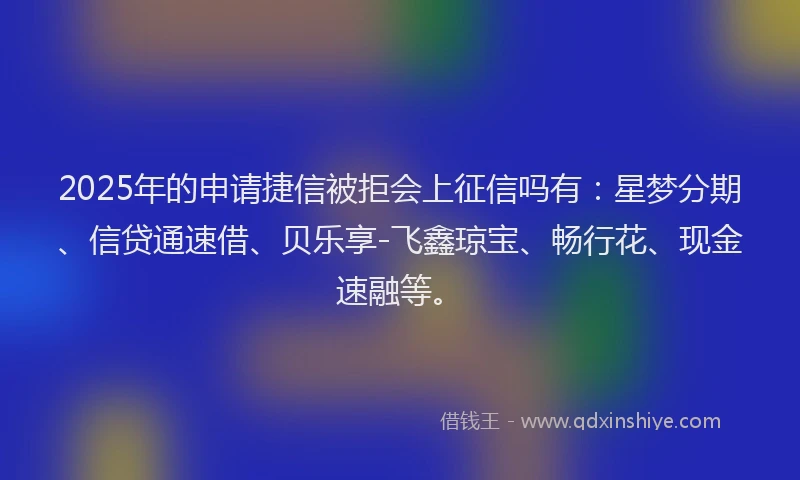 2025年的申请捷信被拒会上征信吗有：星梦分期、信贷通速借、贝乐享-飞鑫琼宝、畅行花、现金速融等。