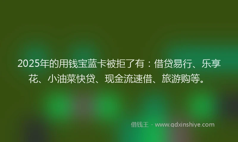 2025年的用钱宝蓝卡被拒了有：借贷易行、乐享花、小油菜快贷、现金流速借、旅游购等。