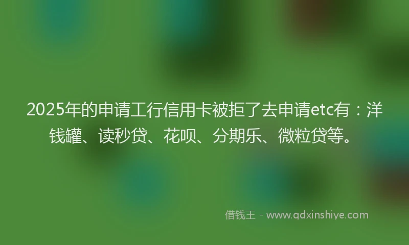 2025年的申请工行信用卡被拒了去申请etc有：洋钱罐、读秒贷、花呗、分期乐、微粒贷等。