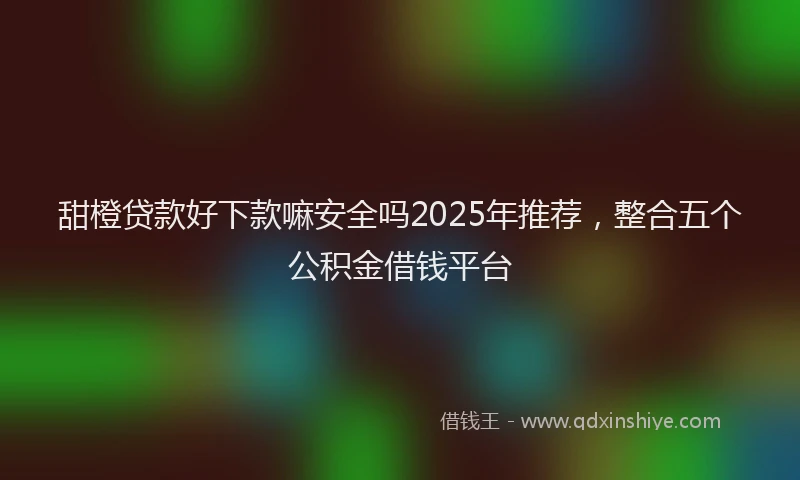 甜橙贷款好下款嘛安全吗2025年推荐，整合五个公积金借钱平台