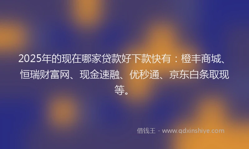 2025年的现在哪家贷款好下款快有：橙丰商城、恒瑞财富网、现金速融、优秒通、京东白条取现等。