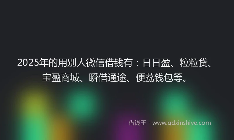 2025年的用别人微信借钱有：日日盈、粒粒贷、宝盈商城、瞬借通途、便荔钱包等。