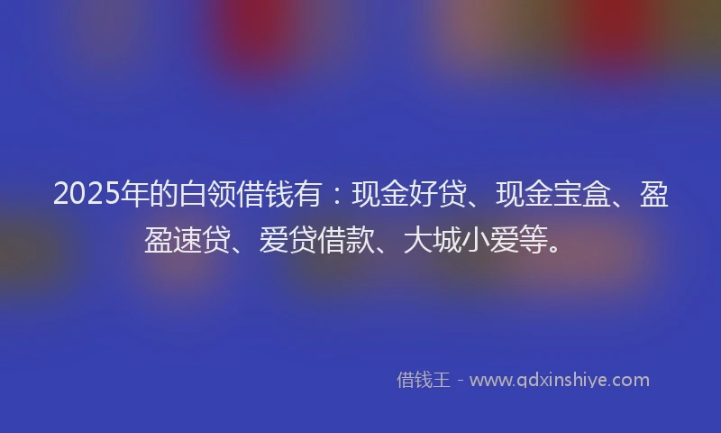 2025年的白领借钱有：现金好贷、现金宝盒、盈盈速贷、爱贷借款、大城小爱等。