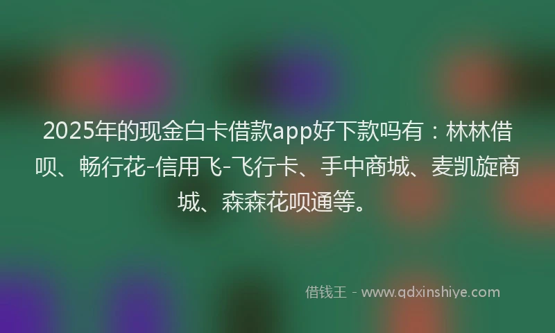 2025年的现金白卡借款app好下款吗有：林林借呗、畅行花-信用飞-飞行卡、手中商城、麦凯旋商城、森森花呗通等。