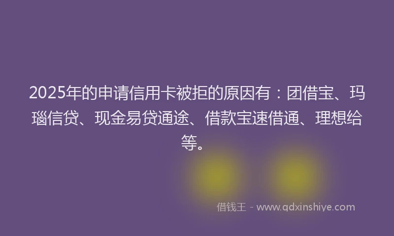 2025年的申请信用卡被拒的原因有：团借宝、玛瑙信贷、现金易贷通途、借款宝速借通、理想给等。