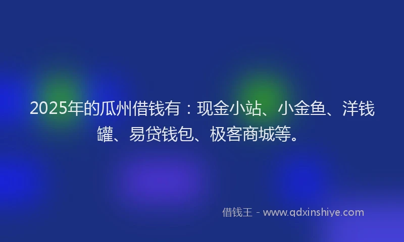 2025年的瓜州借钱有：现金小站、小金鱼、洋钱罐、易贷钱包、极客商城等。