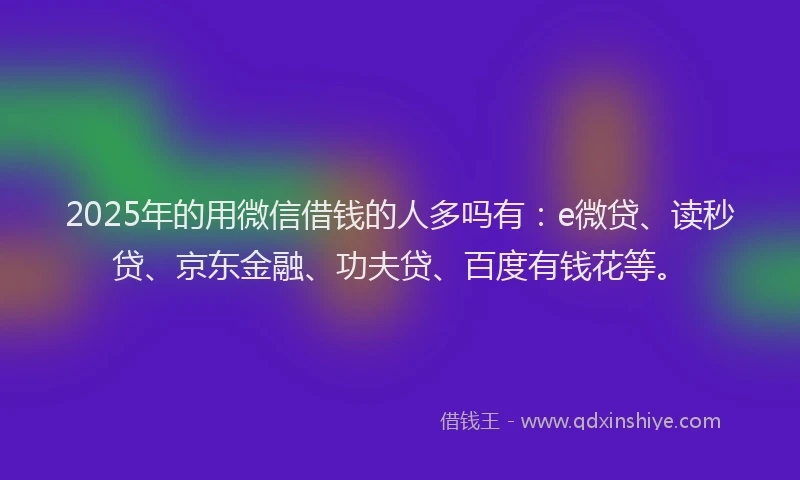 2025年的用微信借钱的人多吗有：e微贷、读秒贷、京东金融、功夫贷、百度有钱花等。