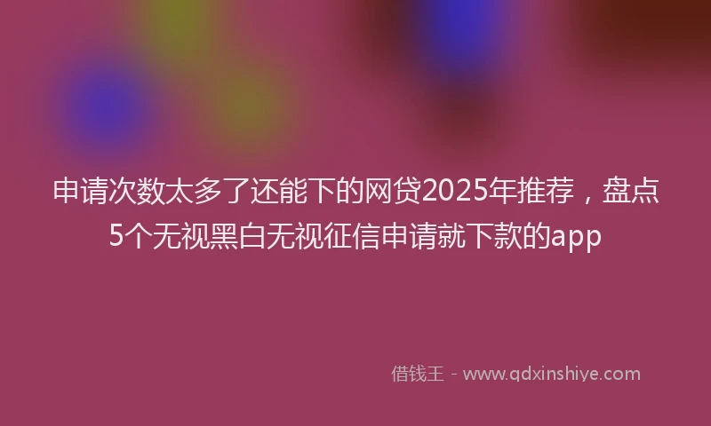 申请次数太多了还能下的网贷2025年推荐，盘点5个无视黑白无视征信申请就下款的app