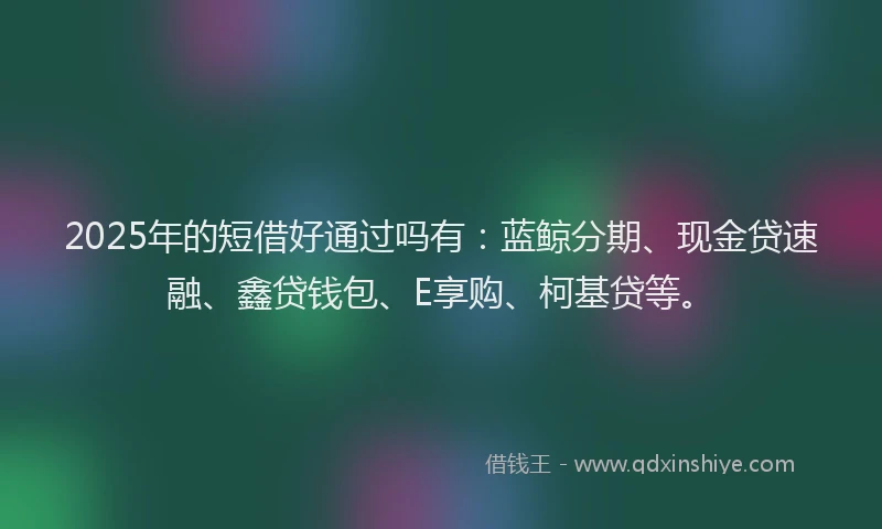 2025年的短借好通过吗有：蓝鲸分期、现金贷速融、鑫贷钱包、E享购、柯基贷等。