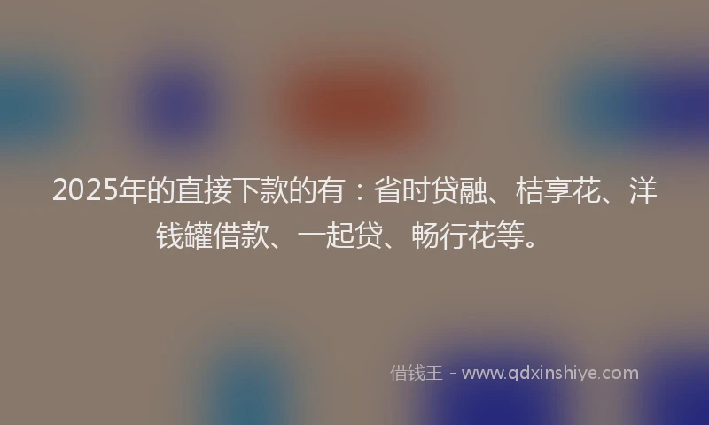 2025年的直接下款的有：省时贷融、桔享花、洋钱罐借款、一起贷、畅行花等。