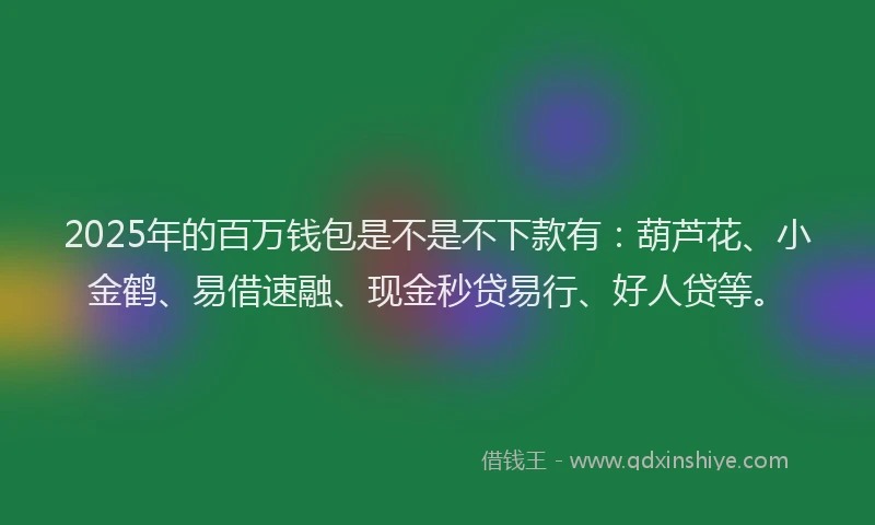 2025年的百万钱包是不是不下款有：葫芦花、小金鹤、易借速融、现金秒贷易行、好人贷等。