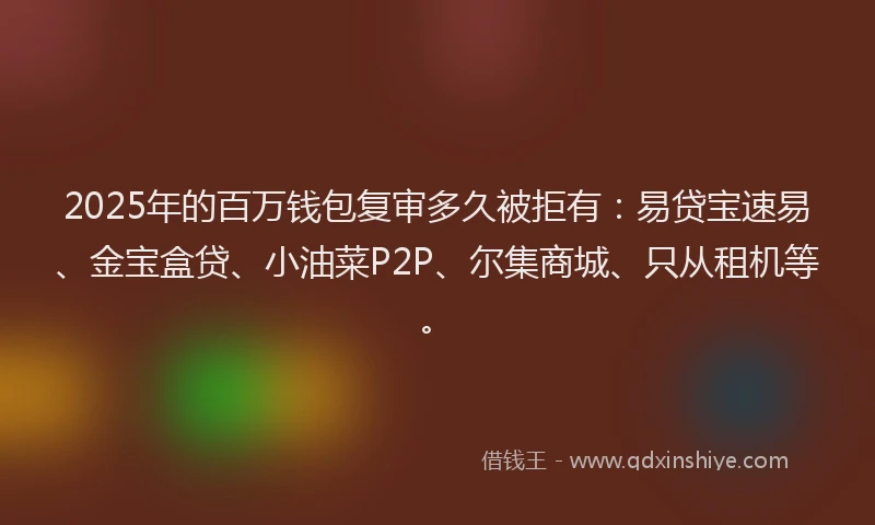 2025年的百万钱包复审多久被拒有：易贷宝速易、金宝盒贷、小油菜P2P、尔集商城、只从租机等。