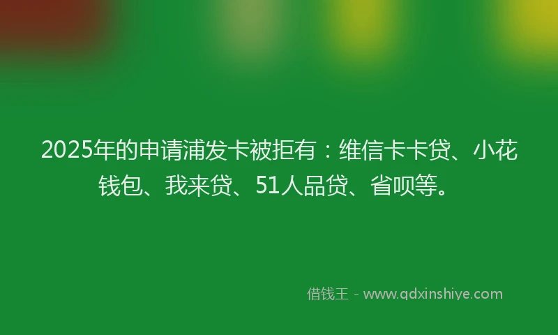 2025年的申请浦发卡被拒有：维信卡卡贷、小花钱包、我来贷、51人品贷、省呗等。