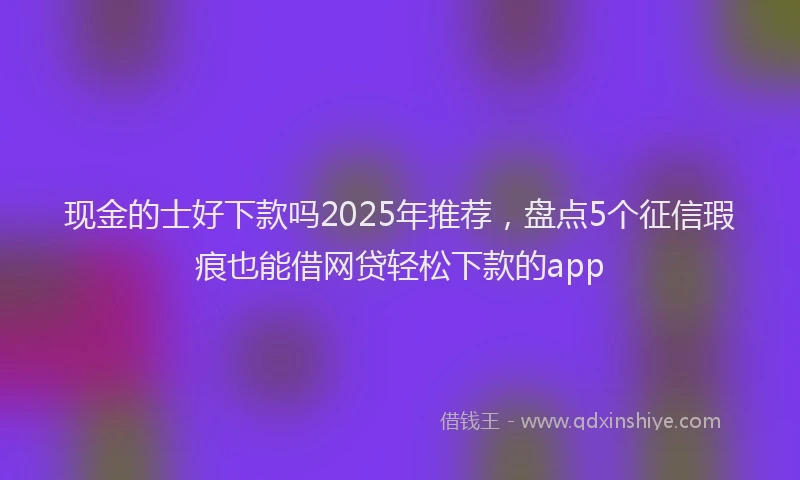 现金的士好下款吗2025年推荐，盘点5个征信瑕疵也能借网贷轻松下款的app