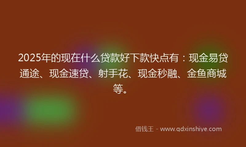 2025年的现在什么贷款好下款快点有：现金易贷通途、现金速贷、射手花、现金秒融、金鱼商城等。
