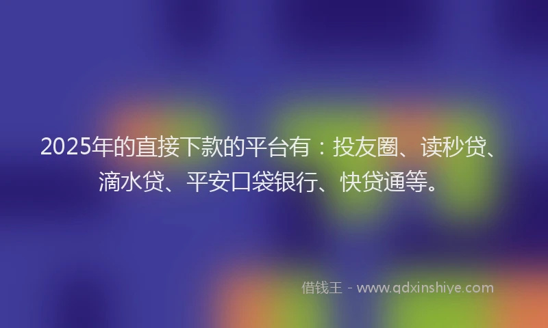 2025年的直接下款的平台有：投友圈、读秒贷、滴水贷、平安口袋银行、快贷通等。