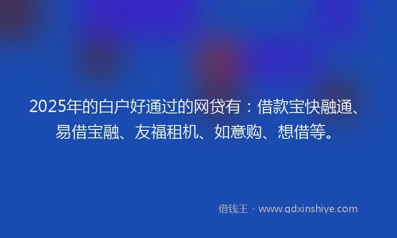 2025年的白户好通过的网贷有：借款宝快融通、易借宝融、友福租机、如意购、想借等。