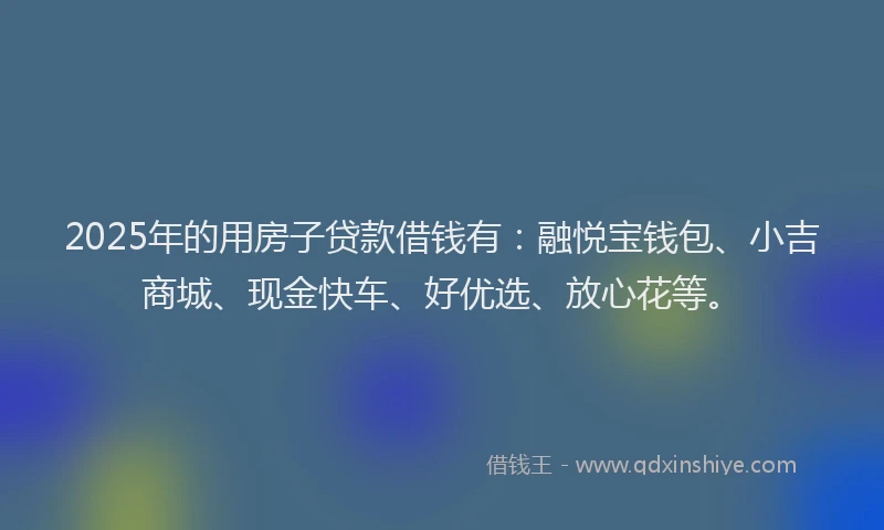 2025年的用房子贷款借钱有：融悦宝钱包、小吉商城、现金快车、好优选、放心花等。