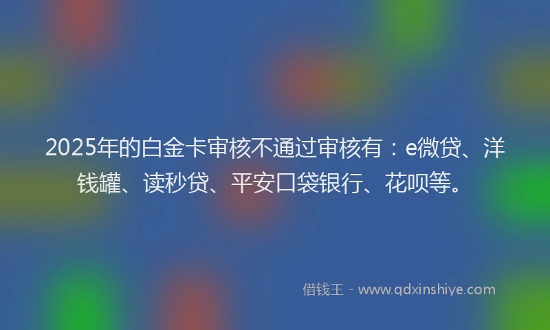 2025年的白金卡审核不通过审核有：e微贷、洋钱罐、读秒贷、平安口袋银行、花呗等。