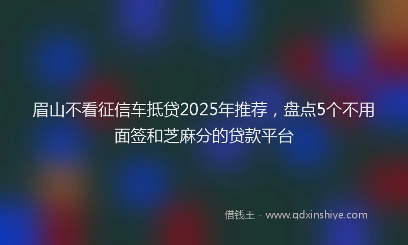 眉山不看征信车抵贷2025年推荐，盘点5个不用面签和芝麻分的贷款平台