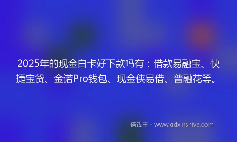 2025年的现金白卡好下款吗有：借款易融宝、快捷宝贷、金诺Pro钱包、现金侠易借、普融花等。