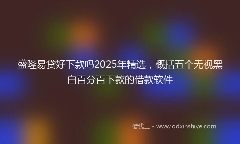 盛隆易贷好下款吗2025年精选，概括五个无视黑白百分百下款的借款软件