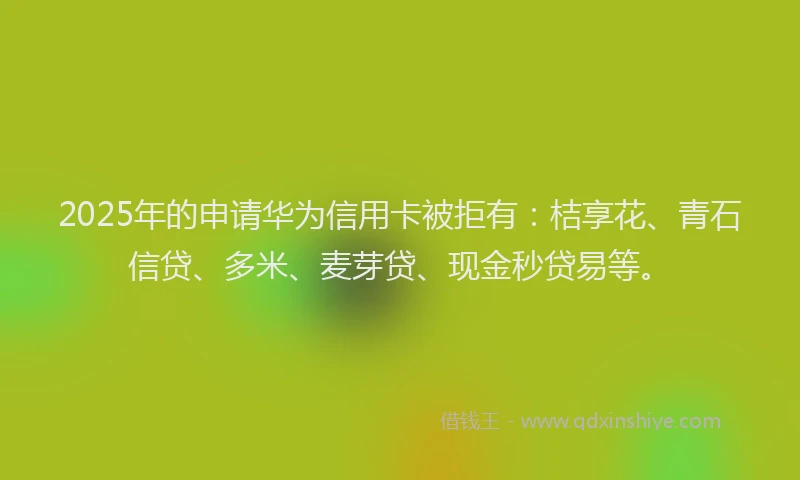 2025年的申请华为信用卡被拒有：桔享花、青石信贷、多米、麦芽贷、现金秒贷易等。