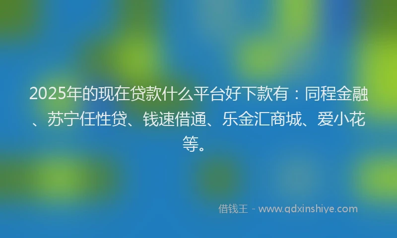 2025年的现在贷款什么平台好下款有：同程金融、苏宁任性贷、钱速借通、乐金汇商城、爱小花等。