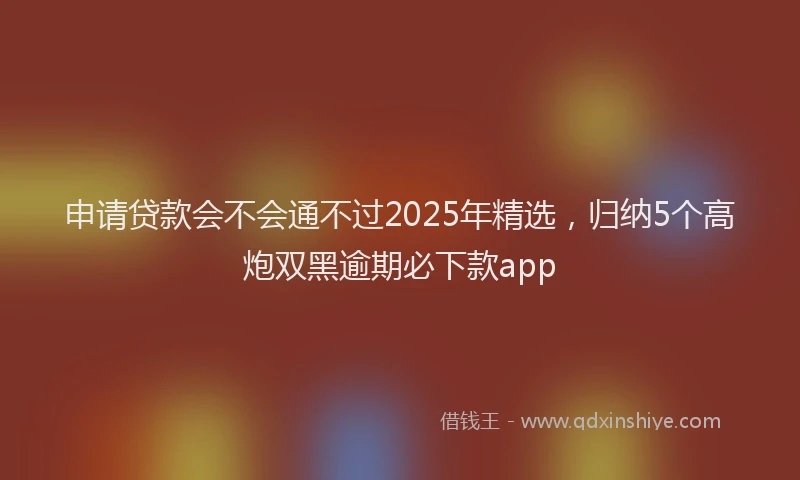 申请贷款会不会通不过2025年精选，归纳5个高炮双黑逾期必下款app