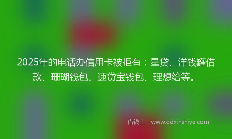 2025年的电话办信用卡被拒有：星贷、洋钱罐借款、珊瑚钱包、速贷宝钱包、理想给等。