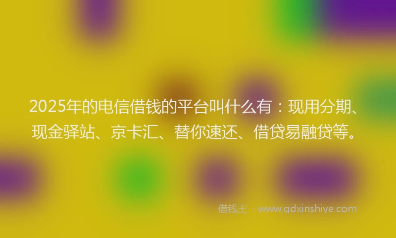 2025年的电信借钱的平台叫什么有：现用分期、现金驿站、京卡汇、替你速还、借贷易融贷等。