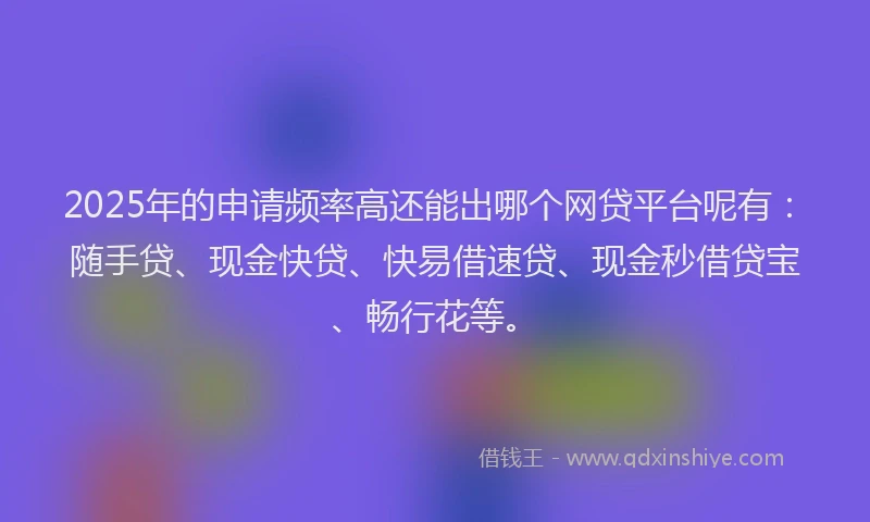 2025年的申请频率高还能出哪个网贷平台呢有：随手贷、现金快贷、快易借速贷、现金秒借贷宝、畅行花等。