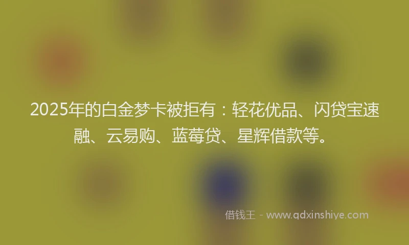 2025年的白金梦卡被拒有：轻花优品、闪贷宝速融、云易购、蓝莓贷、星辉借款等。