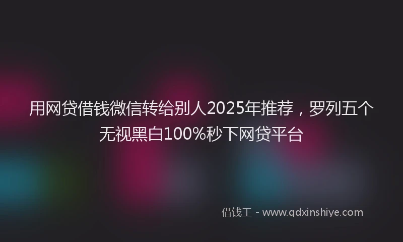 用网贷借钱微信转给别人2025年推荐，罗列五个无视黑白100%秒下网贷平台