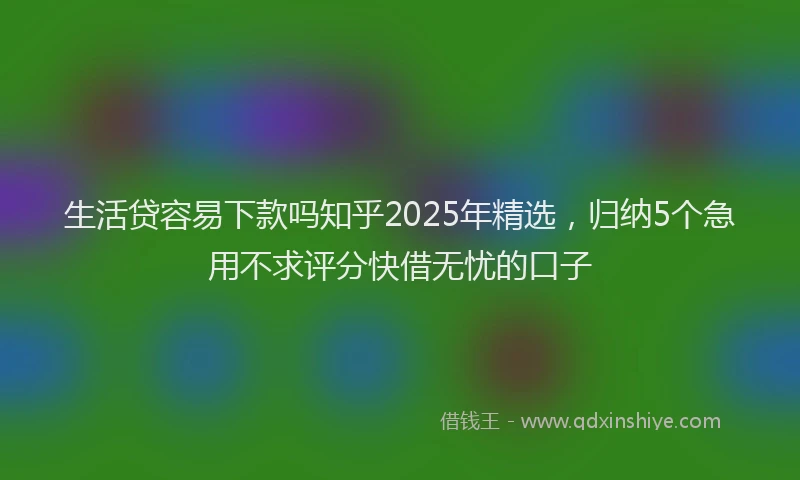 生活贷容易下款吗知乎2025年精选，归纳5个急用不求评分快借无忧的口子