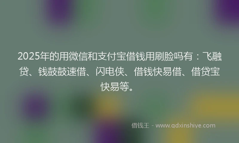 2025年的用微信和支付宝借钱用刷脸吗有：飞融贷、钱鼓鼓速借、闪电侠、借钱快易借、借贷宝快易等。