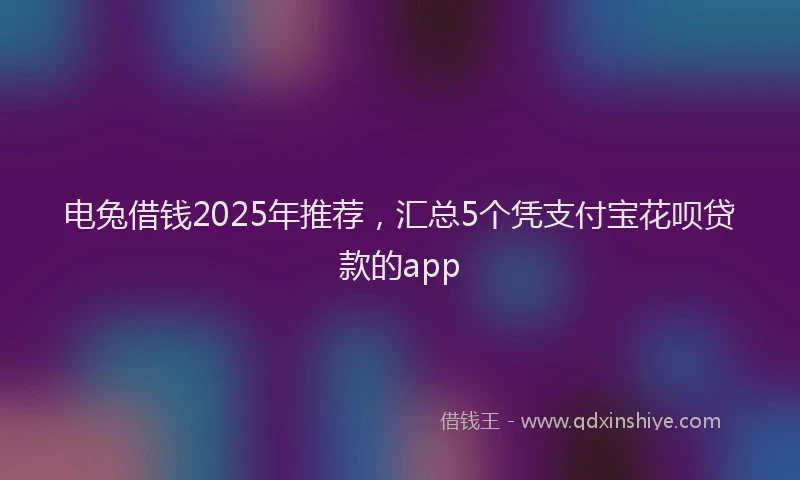 电兔借钱2025年推荐，汇总5个凭支付宝花呗贷款的app