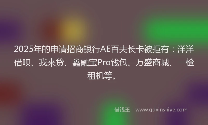 2025年的申请招商银行AE百夫长卡被拒有：洋洋借呗、我来贷、鑫融宝Pro钱包、万盛商城、一橙租机等。