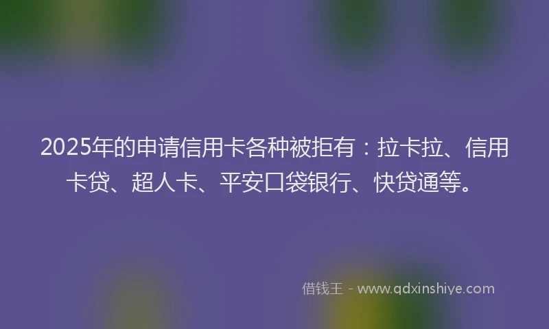 2025年的申请信用卡各种被拒有：拉卡拉、信用卡贷、超人卡、平安口袋银行、快贷通等。