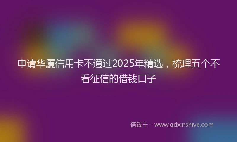 申请华厦信用卡不通过2025年精选，梳理五个不看征信的借钱口子