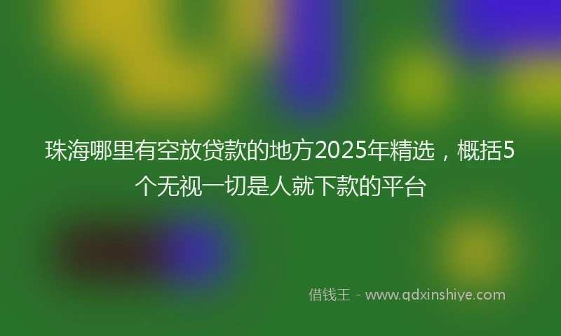 珠海哪里有空放贷款的地方2025年精选，概括5个无视一切是人就下款的平台