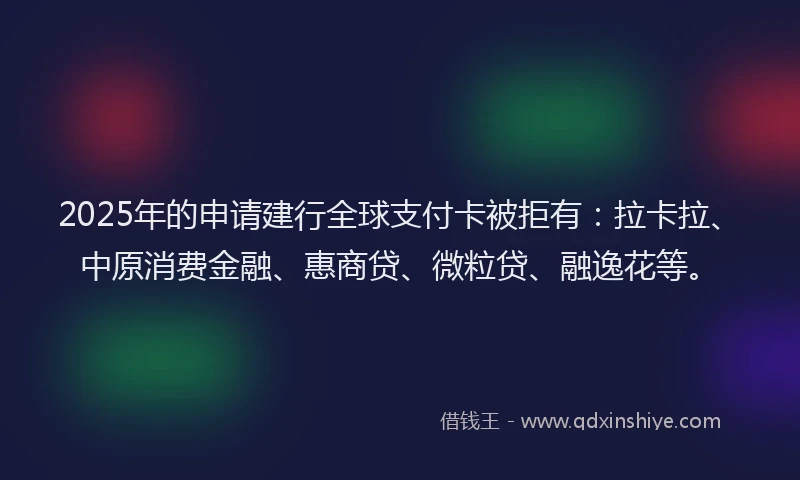 2025年的申请建行全球支付卡被拒有：拉卡拉、中原消费金融、惠商贷、微粒贷、融逸花等。