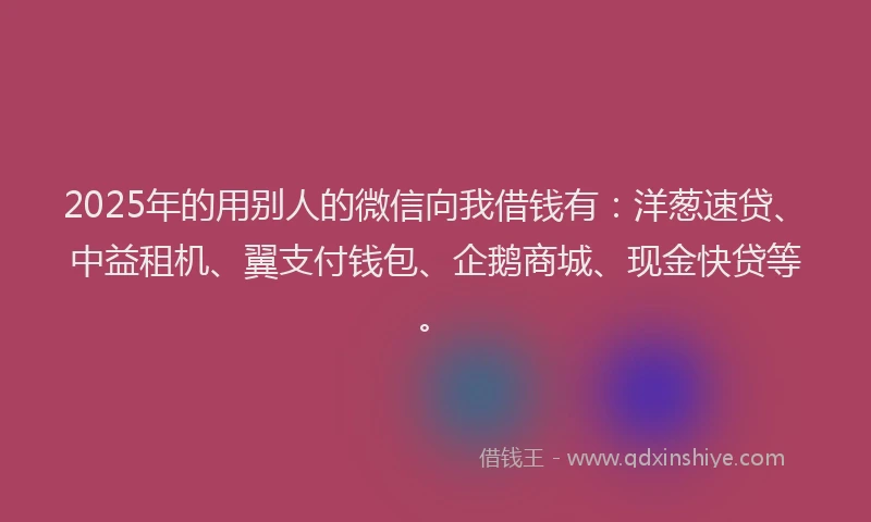 2025年的用别人的微信向我借钱有：洋葱速贷、中益租机、翼支付钱包、企鹅商城、现金快贷等。